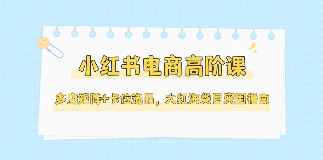 （14940期）小红书电商高阶课，多店矩阵+卡位选品，大红海类目突围指南（更新5月）-优优云网创