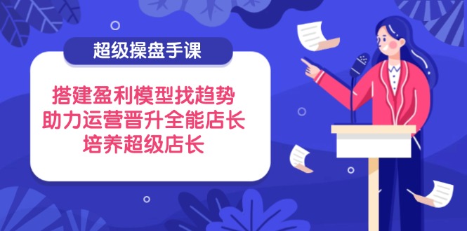 （14431期）超级操盘手课，搭建盈利模型找趋势，助力运营晋升全能店长，培养超级店长-优优云网创