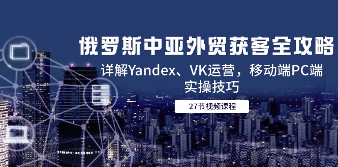 （14959期）俄罗斯中亚外贸获客全攻略，详解Yandex、VK运营，移动端PC端实操技巧-优优云网创