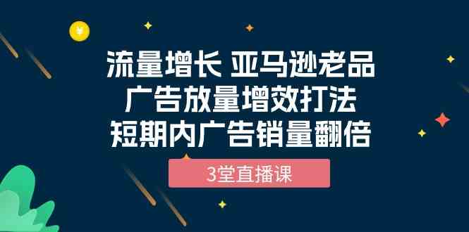 流量增长 亚马逊老品广告放量增效打法，短期内广告销量翻倍（3堂直播课）-优优云网创