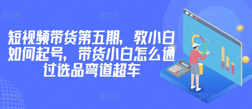 价值2980短视频带货第五期，教小白如何起号，带货小白怎么通过选品弯道超车-优优云网创