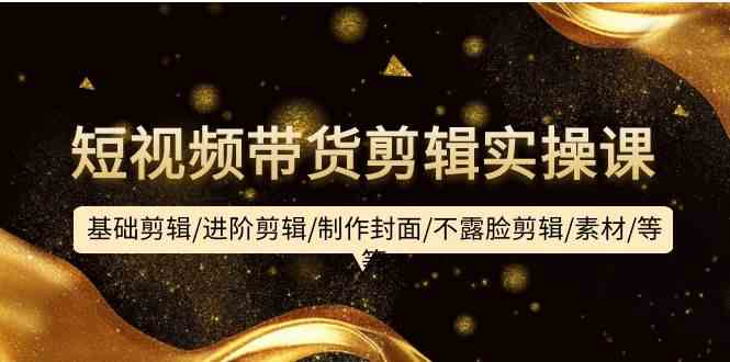 短视频带货剪辑实操课：基础剪辑/进阶剪辑/制作封面/不露脸剪辑/素材/等等-优优云网创