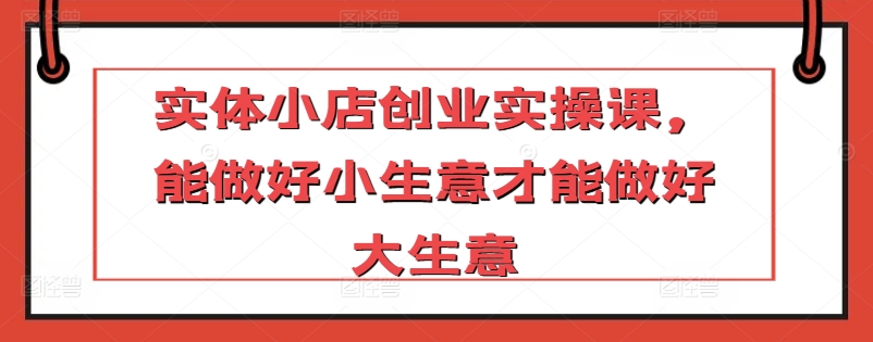 实体小店创业实操课，能做好小生意才能做好大生意-优优云网创