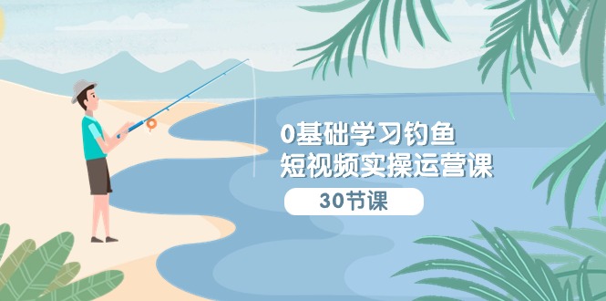 0基础学习钓鱼短视频实操运营课：认知篇/定位篇/工具篇/内容篇/运营篇-优优云网创