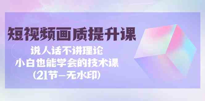 短视频画质提升课，说人话不讲理论，小白也能学会的技术课(无水印)-优优云网创