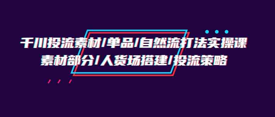 （9908期）千川投流素材/单品/自然流打法实操培训班，素材部分/人货场搭建/投流策略-优优云网创