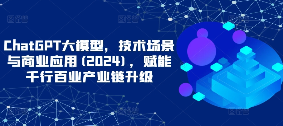 ChatGPT大模型，技术场景与商业应用(2024)，赋能千行百业产业链升级-优优云网创