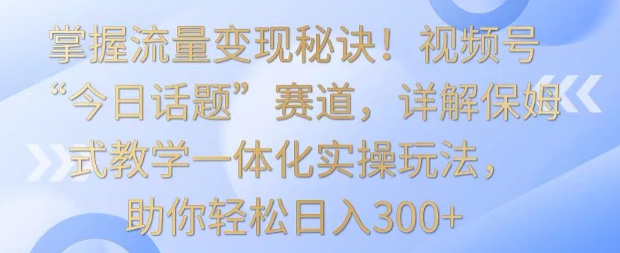 掌握流量变现秘诀！视频号“今日话题”赛道，详解保姆式教学一体化实操玩法，助你轻松日入300+-优优云网创
