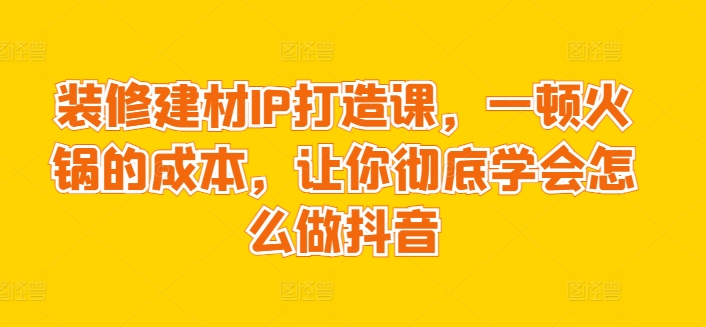 装修建材IP打造课，一顿火锅的成本，让你彻底学会怎么做抖音-优优云网创