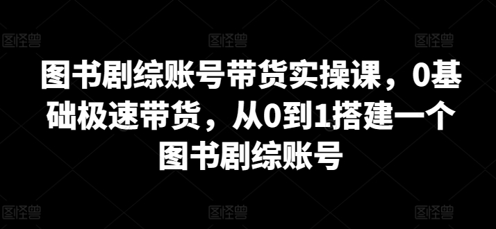 图书剧综账号带货实操课，0基础极速带货，从0到1搭建一个图书剧综账号-优优云网创