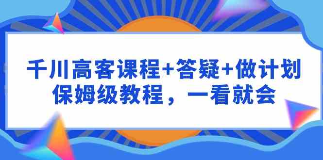 （9664期）千川 高客课程+答疑+做计划，保姆级教程，一看就会-优优云网创