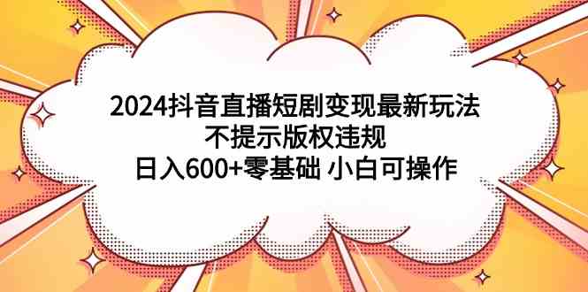 （9305期）2024抖音直播短剧变现最新玩法，不提示版权违规 日入600+零基础 小白可操作-优优云网创