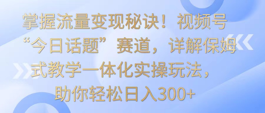掌握流量变现秘诀！视频号“今日话题”赛道，详解保姆式教学一体化实操玩法，日入300+-优优云网创