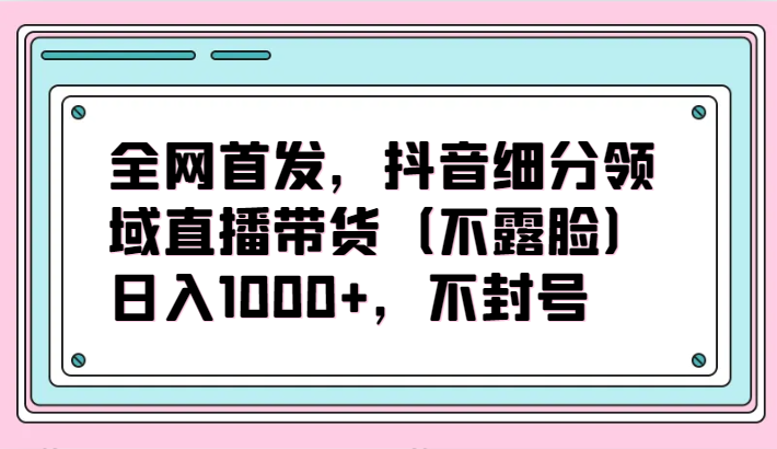 全网首发，抖音细分领域直播带货（不露脸）项目，日入1000+，不封号-优优云网创