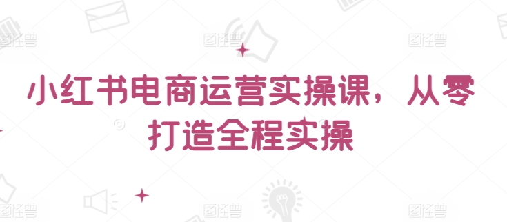 小红书电商运营实操课，​从零打造全程实操-优优云网创