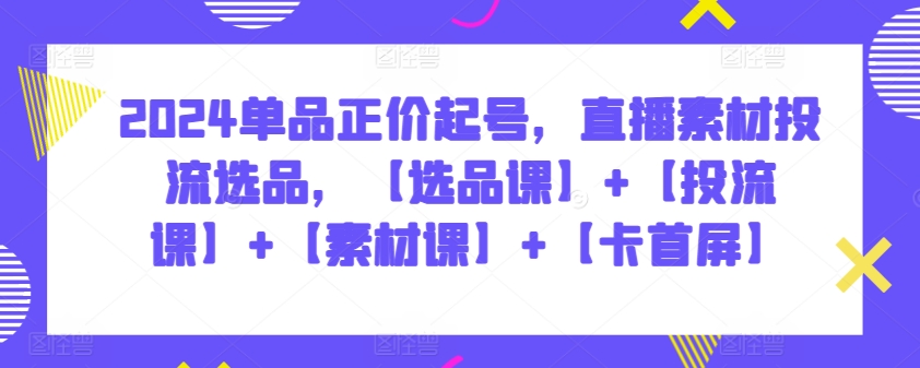 2024单品正价起号，直播素材投流选品，【选品课】+【投流课】+【素材课】+【卡首屏】-优优云网创