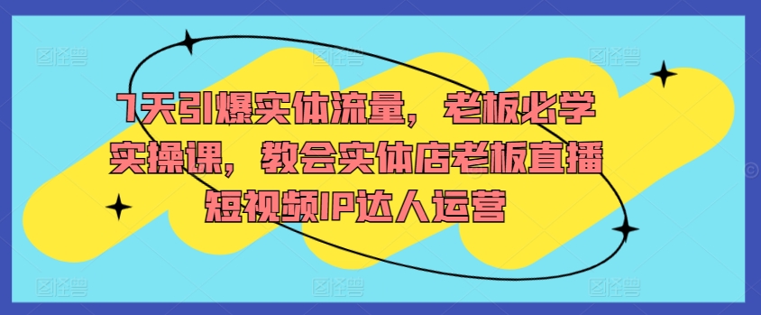7天引爆实体流量，老板必学实操课，教会实体店老板直播短视频IP达人运营-优优云网创