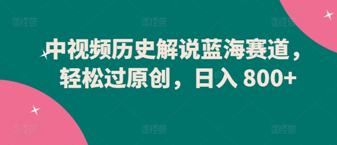 中视频历史解说蓝海赛道，轻松过原创，日入 800+-优优云网创