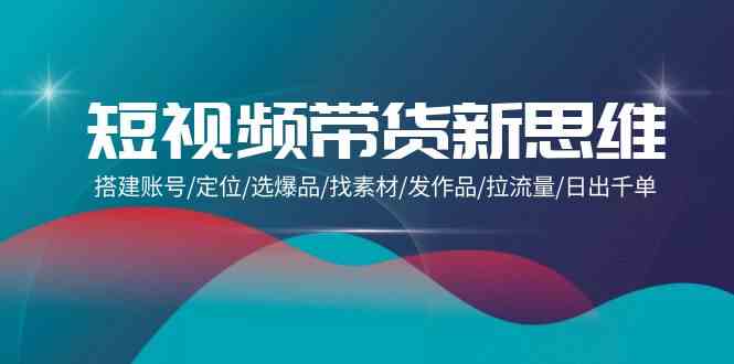 短视频带货新思维：搭建账号/定位/选爆品/找素材/发作品/拉流量/日出千单-优优云网创